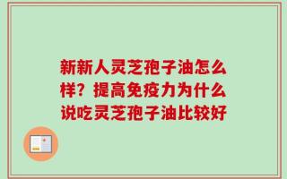 新新人灵芝孢子油怎么样？提高免疫力为什么说吃灵芝孢子油比较好