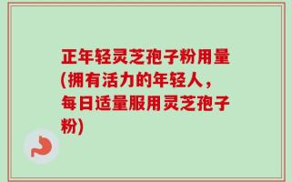 正年轻灵芝孢子粉用量(拥有活力的年轻人，每日适量服用灵芝孢子粉)