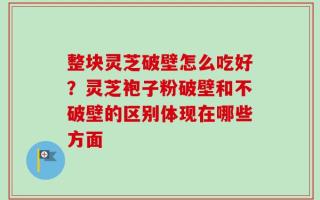 整块灵芝破壁怎么吃好？灵芝袍子粉破壁和不破壁的区别体现在哪些方面