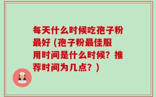 每天什么时候吃孢子粉最好 (孢子粉最佳服用时间是什么时候？推荐时间为几点？)