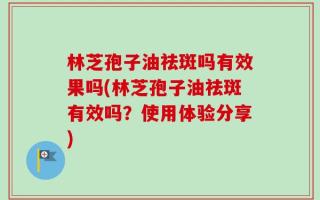 林芝孢子油祛斑吗有效果吗(林芝孢子油祛斑有效吗？使用体验分享)