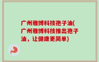 广州雅博科技孢子油(广州雅博科技推出孢子油，让健康更简单)