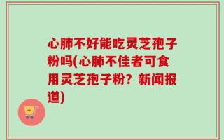 心肺不好能吃灵芝孢子粉吗(心肺不佳者可食用灵芝孢子粉？新闻报道)