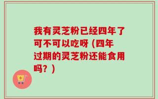 我有灵芝粉已经四年了可不可以吃呀 (四年过期的灵芝粉还能食用吗？)
