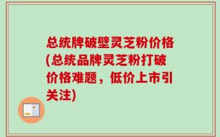 总统牌破壁灵芝粉价格(总统品牌灵芝粉打破价格难题，低价上市引关注)