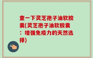 查一下灵芝孢子油软胶囊(灵芝孢子油软胶囊：增强免疫力的天然选择)