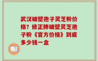 武汉破壁孢子灵芝粉价格？修正牌破壁灵芝孢子粉《官方价格》到底多少钱一盒