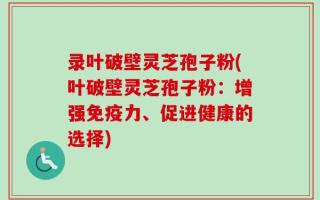 录叶破壁灵芝孢子粉(叶破壁灵芝孢子粉：增强免疫力、促进健康的选择)
