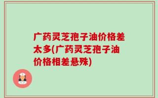 广药灵芝孢子油价格差太多(广药灵芝孢子油价格相差悬殊)
