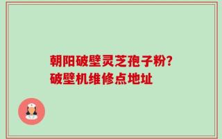 朝阳破壁灵芝孢子粉？破壁机维修点地址