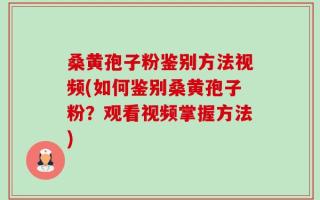 桑黄孢子粉鉴别方法视频(如何鉴别桑黄孢子粉？观看视频掌握方法)