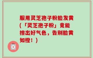 服用灵芝孢子粉脸发黄(「灵芝孢子粉」竟能擦出好气色，告别脸黄如橙！)