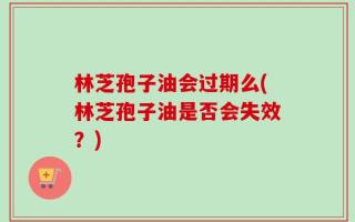 林芝孢子油会过期么(林芝孢子油是否会失效？)