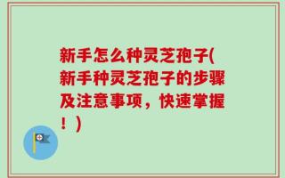 新手怎么种灵芝孢子(新手种灵芝孢子的步骤及注意事项，快速掌握！)