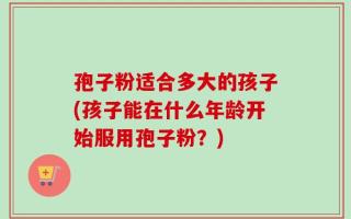孢子粉适合多大的孩子(孩子能在什么年龄开始服用孢子粉？)
