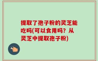 提取了孢子粉的灵芝能吃吗(可以食用吗？从灵芝中提取孢子粉)