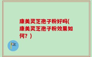 康美灵芝孢子粉好吗(康美灵芝孢子粉效果如何？)