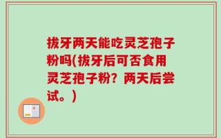 拔牙两天能吃灵芝孢子粉吗(拔牙后可否食用灵芝孢子粉？两天后尝试。)
