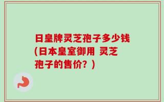 日皇牌灵芝孢子多少钱(日本皇室御用 灵芝孢子的售价？)