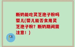 断奶能吃灵芝孢子粉吗婴儿(婴儿能否食用灵芝孢子粉？断奶期间需注意！)