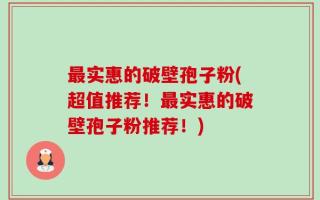 最实惠的破壁孢子粉(超值推荐！最实惠的破壁孢子粉推荐！)