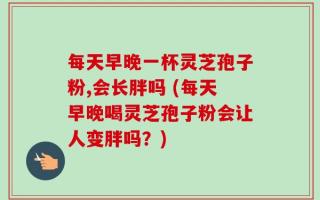 每天早晚一杯灵芝孢子粉,会长胖吗 (每天早晚喝灵芝孢子粉会让人变胖吗？)