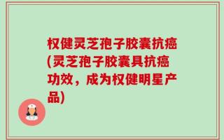 权健灵芝孢子胶囊抗癌(灵芝孢子胶囊具抗癌功效，成为权健明星产品)