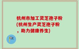 杭州市加工灵芝孢子粉(杭州生产灵芝孢子粉，助力健康养生)
