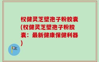权健灵芝壁孢子粉胶囊(权健灵芝壁孢子粉胶囊：最新健康保健利器)