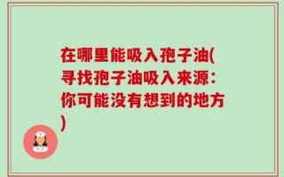 在哪里能吸入孢子油(寻找孢子油吸入来源：你可能没有想到的地方)