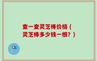 查一查灵芝棒价格 (灵芝棒多少钱一根？)