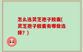 怎么选灵芝孢子胶囊(灵芝孢子胶囊有哪些选择？)