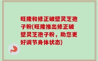 旺隆和修正破壁灵芝孢子粉(旺隆推出修正破壁灵芝孢子粉，助您更好调节身体状态)