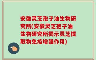 安徽灵芝孢子油生物研究所(安徽灵芝孢子油生物研究所揭示灵芝提取物免疫增强作用)