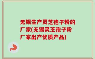 无锡生产灵芝孢子粉的厂家(无锡灵芝孢子粉厂家出产优质产品)