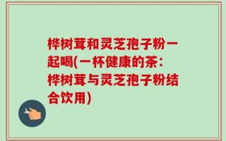 桦树茸和灵芝孢子粉一起喝(一杯健康的茶：桦树茸与灵芝孢子粉结合饮用)