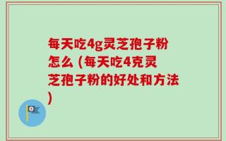 每天吃4g灵芝孢子粉怎么 (每天吃4克灵芝孢子粉的好处和方法)