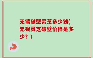 无锡破壁灵芝多少钱(无锡灵芝破壁价格是多少？)