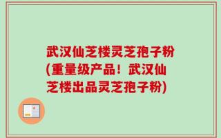 武汉仙芝楼灵芝孢子粉(重量级产品！武汉仙芝楼出品灵芝孢子粉)