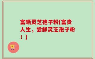 富晒灵芝孢子粉(富贵人生，尝鲜灵芝孢子粉！)