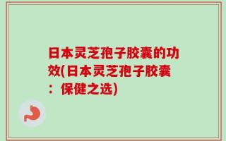 日本灵芝孢子胶囊的功效(日本灵芝孢子胶囊：保健之选)