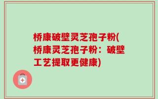 桥康破壁灵芝孢子粉(桥康灵芝孢子粉：破壁工艺提取更健康)