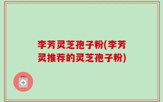 李芳灵芝孢子粉(李芳灵推荐的灵芝孢子粉)