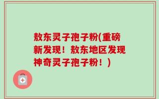 敖东灵子孢子粉(重磅新发现！敖东地区发现神奇灵子孢子粉！)