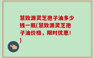慧致源灵芝孢子油多少钱一瓶(慧致源灵芝孢子油价格，限时优惠！)
