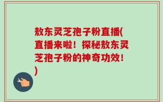敖东灵芝孢子粉直播(直播来啦！探秘敖东灵芝孢子粉的神奇功效！)