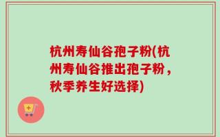 杭州寿仙谷孢子粉(杭州寿仙谷推出孢子粉，秋季养生好选择)
