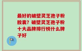 最好的破壁灵芝孢子粉胶囊？破壁灵芝孢子粉十大品牌排行榜什么牌子好