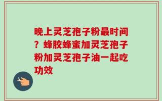 晚上灵芝孢子粉最时间？蜂胶蜂蜜加灵芝孢子粉加灵芝孢子油一起吃功效