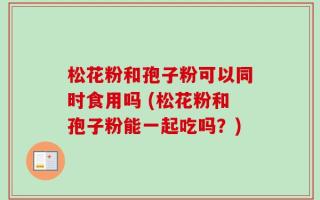 松花粉和孢子粉可以同时食用吗 (松花粉和孢子粉能一起吃吗？)